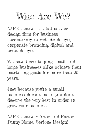  Who Are We? AAF Creative is a full service design firm for business specializing in website design, corporate branding, digital and print design. We have been helping small and large businesses alike achieve their marketing goals for more than 25 years. Just because you're a small business doesn't mean you don't deserve the very best in order to grow your business. AAF Creative = Artsy and Fartsy. Funny Name, Serious Design! 