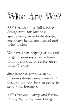 &nbsp;Who Are We? AAF Creative is a full service design firm for business specializing in website design, corporate branding, digital and print design. We have been helping small and large businesses alike achieve their marketing goals for more than 25 years. Just because you're a small business doesn't mean you don't deserve the very best in order to grow your business. AAF Creative = Artsy and Fartsy. Funny Name, Serious Design! 